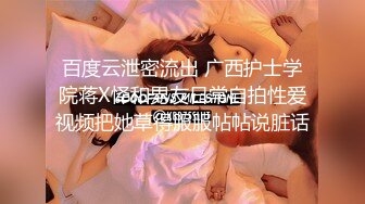 百度云泄密流出 广西护士学院蒋X怿和男友日常自拍性爱视频把她草得服服帖帖说脏话