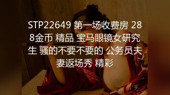 STP22649 第一场收费房 288金币 精品 宝马眼镜女研究生 骚的不要不要的 公务员夫妻返场秀 精彩