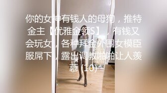 你的女神有钱人的母狗，推特金主【优雅金领S】，有钱又会玩女，各种拜金外围女模臣服屌下，露出调教啪啪让人羡慕 (10)