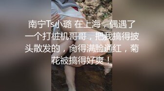 南宁Ts小璐 在上海，偶遇了一个打桩机哥哥，把我搞得披头散发的，肏得满脸通红，菊花被搞得好爽！