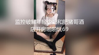 监控破解年轻少妇和肥猪哥酒店开房啪啪玩69