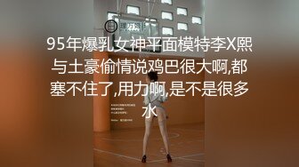 95年爆乳女神平面模特李X熙与土豪偷情说鸡巴很大啊,都塞不住了,用力啊,是不是很多水