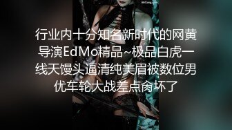 行业内十分知名新时代的网黄导演EdMo精品~极品白虎一线天馒头逼清纯美眉被数位男优车轮大战差点肏坏了