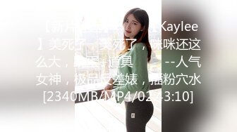 【新片速遞】 ✨✨✨【Kaylee】美死了，美死了，咪咪还这么大，跳蛋+道具 ✨✨✨--人气女神，极品反差婊，插粉穴水[2340MB/MP4/02:43:10]