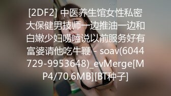 [2DF2] 中医养生馆女性私密大保健男技师一边推油一边和白嫩少妇唠嗑说以前服务好有富婆请他吃牛鞭 - soav(6044729-9953648)_evMerge[MP4/70.6MB][BT种子]