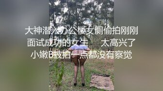 大神潜入办公楼女厕偷拍刚刚面试成功的女生❤️太高兴了小嫩B被拍一点都没有察觉