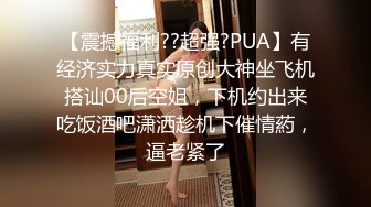 【震撼福利??超强?PUA】有经济实力真实原创大神坐飞机搭讪00后空姐，下机约出来吃饭酒吧潇洒趁机下催情葯，逼老紧了