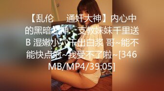 【乱伦❤️通奸大神】内心中的黑暗之神✿ 支教妹妹千里送B 湿嫩小穴干出白浆 哥~能不能快点射~我受不了啦~[346MB/MP4/39:05]