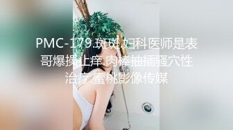 PMC-179.斑斑.妇科医师是表哥爆操止痒.肉棒抽插骚穴性治疗.蜜桃影像传媒