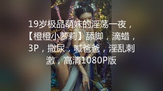 19岁极品萌妹的淫荡一夜，【橙橙小萝莉】舔脚，滴蜡，3P，撒尿，喊爸爸，淫乱刺激，高清1080P版