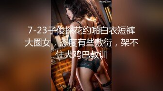 7-23子俊探花约啪白衣短裤大圈女，态度有些敷衍，架不住大鸡巴教训