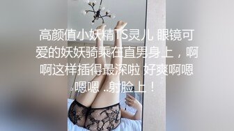 高颜值小妖精TS灵儿 眼镜可爱的妖妖骑乘在直男身上，啊啊这样插得最深啦 好爽啊嗯嗯嗯 ..射脸上！