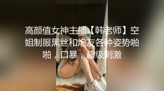 高颜值女神主播【韩老师】空姐制服黑丝和炮友各种姿势啪啪，口暴，超级刺激