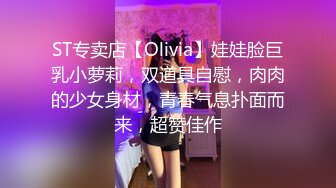 ST专卖店【Olivia】娃娃脸巨乳小萝莉，双道具自慰，肉肉的少女身材，青春气息扑面而来，超赞佳作