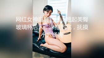 网红女神道具自慰，翘起美臀玻璃杯后入，深插到底，抚摸小穴揉搓