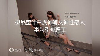 极品蜜汁白虎神鲍女神性感人妻勾引修理工